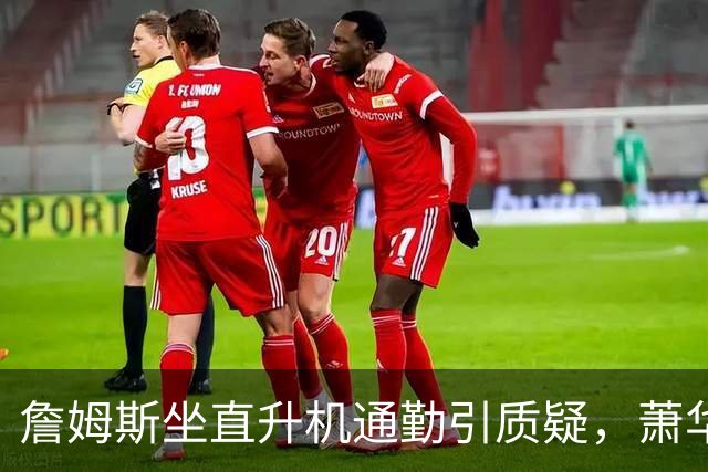 詹姆斯坐直升机通勤引质疑，萧华回应：球队没掺和就没问题
